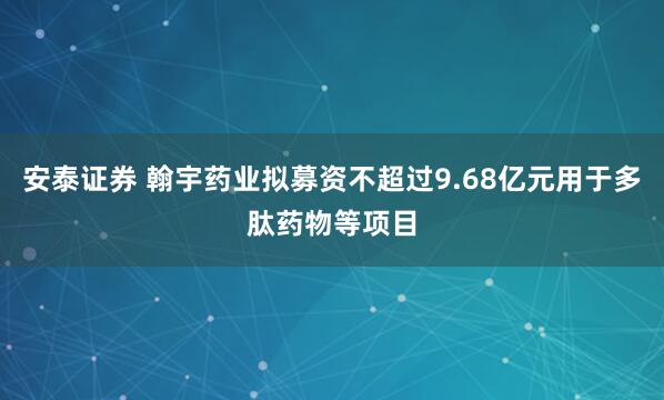 安泰证券 翰宇药业拟募资不超过9.68亿元用于多肽药物等项目