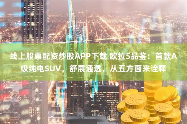 线上股票配资炒股APP下载 欧拉5品鉴：首款A级纯电SUV，舒展通透，从五方面来诠释