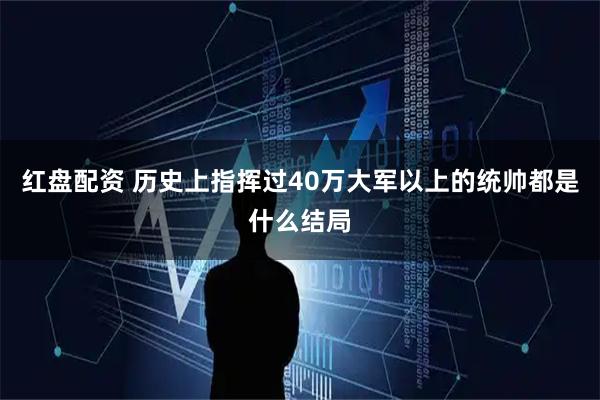红盘配资 历史上指挥过40万大军以上的统帅都是什么结局