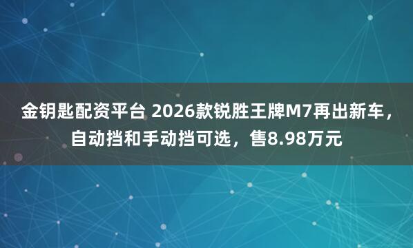 金钥匙配资平台 2026款锐胜王牌M7再出新车，自动挡和手动挡可选，售8.98万元