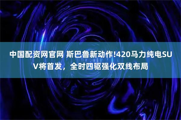 中国配资网官网 斯巴鲁新动作!420马力纯电SUV将首发，全时四驱强化双线布局