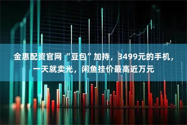 金惠配资官网 “豆包”加持，3499元的手机，一天就卖光，闲鱼挂价最高近万元