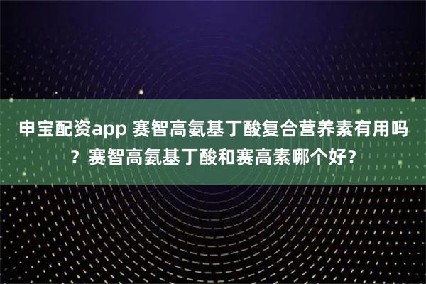 申宝配资app 赛智高氨基丁酸复合营养素有用吗?赛智高氨基丁酸和赛高素哪个好?