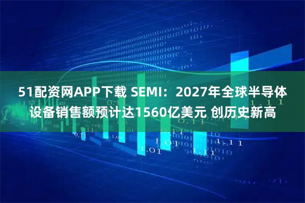 51配资网APP下载 SEMI：2027年全球半导体设备销售额预计达1560亿美元 创历史新高