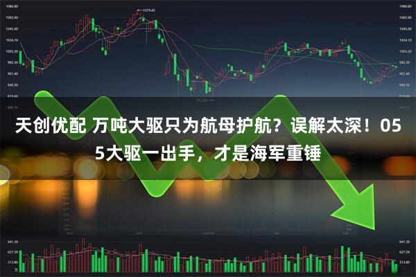 天创优配 万吨大驱只为航母护航？误解太深！055大驱一出手，才是海军重锤