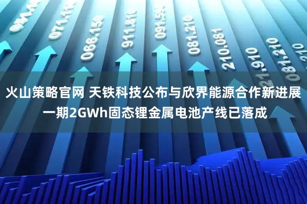 火山策略官网 天铁科技公布与欣界能源合作新进展 一期2GWh固态锂金属电池产线已落成