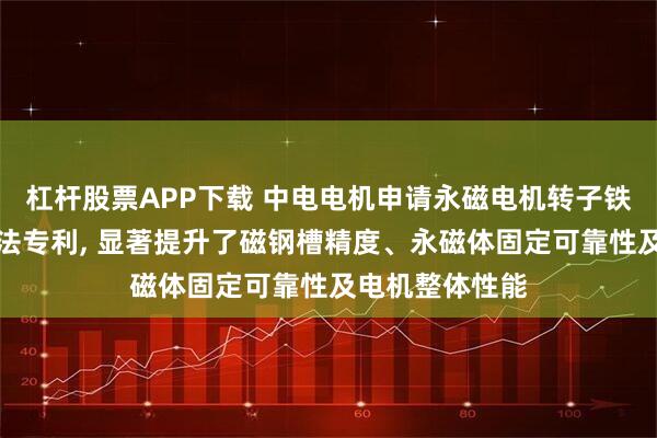 杠杆股票APP下载 中电电机申请永磁电机转子铁心及其装配方法专利, 显著提升了磁钢槽精度、永磁体固定可靠性及电机整体性能