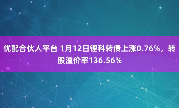 优配合伙人平台 1月12日锂科转债上涨0.76%，转股溢价率136.56%