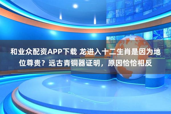和业众配资APP下载 龙进入十二生肖是因为地位尊贵？远古青铜器证明，原因恰恰相反
