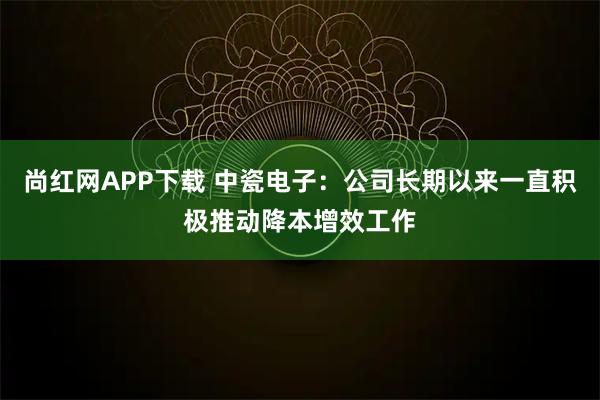 尚红网APP下载 中瓷电子：公司长期以来一直积极推动降本增效工作