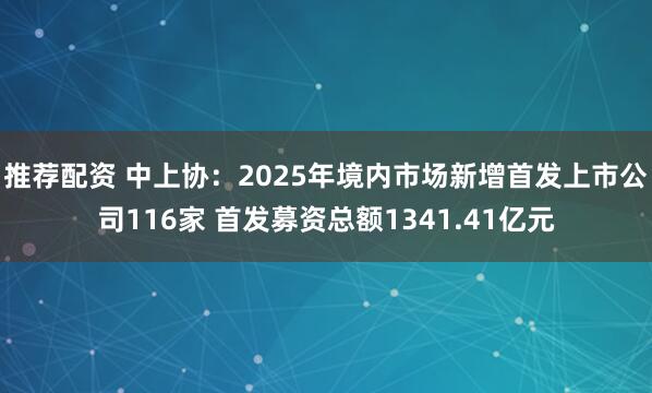 推荐配资 中上协：2025年境内市场新增首发上市公司116家 首发募资总额1341.41亿元