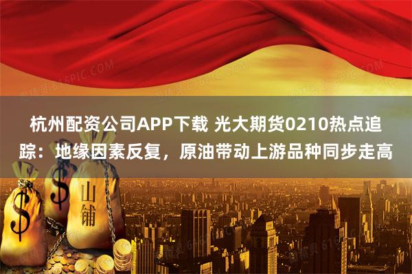 杭州配资公司APP下载 光大期货0210热点追踪：地缘因素反复，原油带动上游品种同步走高