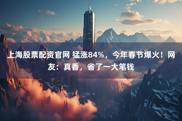 上海股票配资官网 猛涨84%，今年春节爆火！网友：真香，省了一大笔钱