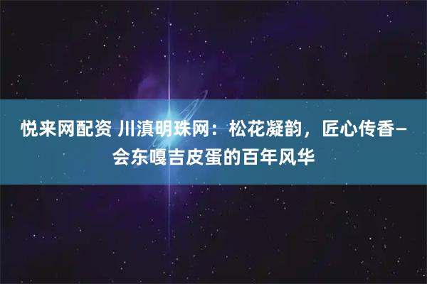 悦来网配资 川滇明珠网：松花凝韵，匠心传香—会东嘎吉皮蛋的百年风华