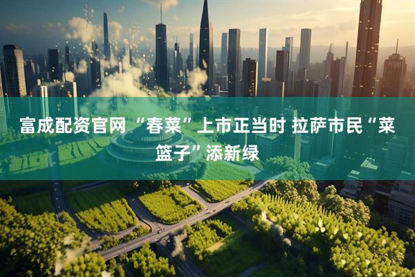 富成配资官网 “春菜”上市正当时 拉萨市民“菜篮子”添新绿
