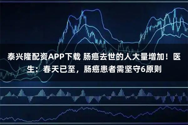 泰兴隆配资APP下载 肠癌去世的人大量增加！医生：春天已至，肠癌患者需坚守6原则
